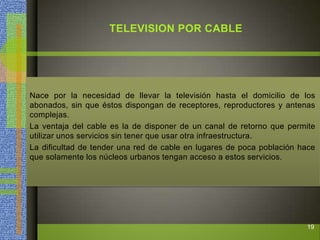 TELEVISION POR CABLE
Nace por la necesidad de llevar la televisión hasta el domicilio de los
abonados, sin que éstos dispongan de receptores, reproductores y antenas
complejas.
La ventaja del cable es la de disponer de un canal de retorno que permite
utilizar unos servicios sin tener que usar otra infraestructura.
La dificultad de tender una red de cable en lugares de poca población hace
que solamente los núcleos urbanos tengan acceso a estos servicios.
19
 