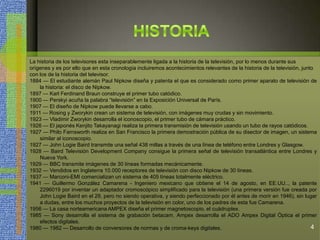 La historia de los televisores esta inseparablemente ligada a la historia de la televisión, por lo menos durante sus
orígenes y es por ello que en esta cronología incluiremos acontecimientos relevantes de la historia de la televisión, junto
con los de la historia del televisor.
1884 — El estudiante alemán Paul Nipkow diseña y patenta el que es considerado como primer aparato de televisión de
la historia: el disco de Nipkow.
1897 — Karl Ferdinand Braun construye el primer tubo catódico.
1900 — Perskyi acuña la palabra “televisión” en la Exposición Universal de París.
1907 — El diseño de Nipkow puede llevarse a cabo.
1911 — Rosing y Zworykin crean un sistema de televisión, con imágenes muy crudas y sin movimiento.
1923 — Vladimir Zworykin desarrolla el iconoscopio, el primer tubo de cámara práctico.
1926 — El japonés Kenjito Takayanagi realiza la primera transmisión de televisión usando un tubo de rayos catódicos.
1927 — Philo Farnsworth realiza en San Francisco la primera demostración pública de su disector de imagen, un sistema
similar al iconoscopio.
1927 — John Logie Baird transmite una señal 438 millas a través de una línea de teléfono entre Londres y Glasgow.
1928 — Baird Televisión Development Company consigue la primera señal de televisión transatlántica entre Londres y
Nueva York.
1929 — BBC transmite imágenes de 30 líneas formadas mecánicamente.
1932 — Vendidos en Inglaterra 10.000 receptores de televisión con disco Nipkow de 30 líneas.
1937 — Marconi-EMI comercializan un sistema de 405 líneas totalmente eléctrico.
1941 — Guillermo González Camarena - Ingeniero mexicano que obtiene el 14 de agosto, en EE.UU.., la patente
2296019 por inventar un adaptador cromoscópico simplificado para la televisión (una primera versión fue creada por
John Logie Baird en el 29, pero no siendo operativa, y siendo perfeccionado por él antes de morir en 1946), sin lugar
a dudas, entre los muchos proyectos de la televisión en color, uno de los padres de esta fue Camarena.
1956 — La casa norteamericana AMPEX diseña el primer magnetoscopio, el cuádruplex.
1985 — Sony desarrolla el sistema de grabación betacam. Ampex desarrolla el ADO Ampex Digital Óptica el primer
efectos digitales.
1980 — 1982 — Desarrollo de conversores de normas y de croma-keys digitales. 4
 