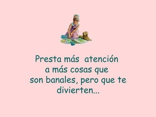 Presta más atención a más cosas que son banales, pero que te divierten...