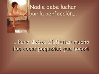 Nadie debe luchar por la perfección... ... Pero debes disfrutar mucho ¡las cosas pequeñas que haces!