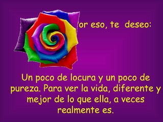 Por eso, te deseo: Un poco de locura y un poco de pureza. Para ver la vida, diferente y mejor de lo que ella, a veces realmente es.