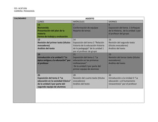 FES- ACATLÁN
CARRERA: PEDAGOGÍA
CALENDARIO

AGOSTO
LUNES
>5
Bienvenida
Presentación del plan de la
materia
Forma de trabajo y evaluación
12
Revisión del primer texto (títulos
evocadores)
Análisis del texto
19
Introducción a la unidad 2 “La
épica antigua y la educación” por
el profesor

26
Exposición del tema 2 “La
educación en la sociedad Clásica”
de la unidad 2 por parte del
segundo equipo de alumnos

MIÉRCOLES
7
Conformación de equipos
Reparto de temas

VIERNES
9
Exposición del tema 1 Enfoques
de la Historia, de la unidad 1 por
el profesor del grupo

14
Exposición del tema 2 “Relación
historia de la educación-historia
de la pedagogía” de la unidad 1
por el profesor de grupo
21
Exposición del tema 1 “La
educación en las primeras
civilizaciones”
De la unidad 2 por parte del
primer equipo de alumnos

16
Revisión del segundo texto
(títulos evocadores)
Análisis del texto

28
Revisión del cuarto texto (títulos
evocadores)
Análisis del texto

30
Introducción a la Unidad 3 “La
educación y el humanismo
renacentista” por el profesor

23
Revisión del tercer texto (títulos
evocadores)
Análisis del texto

 