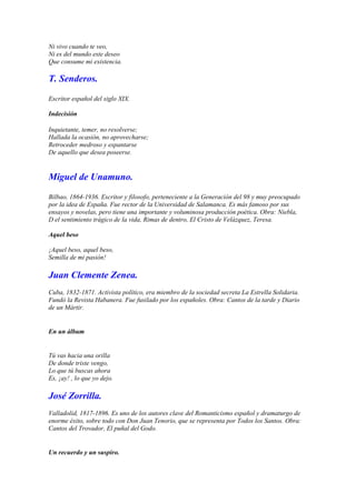 Ni vivo cuando te veo,
Ni es del mundo este deseo
Que consume mi existencia.

T. Senderos.

Escritor español del siglo XIX.

Indecisión

Inquietante, temer, no resolverse;
Hallada la ocasión, no aprovecharse;
Retroceder medroso y espantarse
De aquello que desea poseerse.


Miguel de Unamuno.

Bilbao, 1864-1936. Escritor y filosofo, perteneciente a la Generación del 98 y muy preocupado
por la idea de España. Fue rector de la Universidad de Salamanca. Es más famoso por sus
ensayos y novelas, pero tiene una importante y voluminosa producción poética. Obra: Niebla,
D el sentimiento trágico de la vida, Rimas de dentro, El Cristo de Velázquez, Teresa.

Aquel beso

¡Aquel beso, aquel beso,
Semilla de mi pasión!

Juan Clemente Zenea.
Cuba, 1832-1871. Activista político, era miembro de la sociedad secreta La Estrella Solidaria.
Fundó la Revista Habanera. Fue fusilado por los españoles. Obra: Cantos de la tarde y Diario
de un Mártir.


En un álbum


Tú vas hacia una orilla
De donde triste vengo,
Lo que tú buscas ahora
Es, ¡ay! , lo que yo dejo.

José Zorrilla.
Valladolid, 1817-1896. Es uno de los autores clave del Romanticismo español y dramaturgo de
enorme éxito, sobre todo con Don Juan Tenorio, que se representa por Todos los Santos. Obra:
Cantos del Trovador, El puñal del Godo.


Un recuerdo y un suspiro.
 