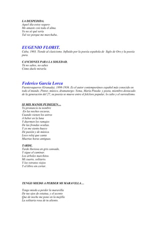 LA DESPEDIDA.
Aquel día-estoy seguro-
Me amaste con toda el alma.
Yo no sé qué sería
Tal vez porque me marchaba..



EUGENIO FLORIT.
Cuba, 1903. Tiende al clasicismo. Influido por la poesía española de Siglo de Oro y la poesía
pura.

CANCIONES PARA LA SOLEDAD.
Tú no sabes, no sabes
Cómo duele mirarla.




Federico García Lorca
Fuentevaqueros (Granada), 1898-1936. Es el autor contemporáneo español más conocido en
todo el mundo. Pintor, músico, dramaturgo- Yema, María Pineda- y poeta, miembro destacado
de la generación del 27, su poesía se mueve entre el folclore popular, lo culto y el surrealismo.


SI MIS MANOS PUDIESEN…
Yo pronuncio tu nombre
En las noches oscuras,
Cuando vienen los astros
A beber en la luna
Y duermen los ramajes
De las frondas ocultas.
Y yo me siento hueco
De pasión y de música.
Loco reloj que canta
Muertas horas antiguas.

TARDE.
Tarde lluviosa en gris cansado,
Y sigue el caminar.
Los árboles marchitos.
Mi cuarto, solitario.
Y los retratos viejos
Y el libro sin cortar.




TENGO MIEDO A PERDER MI MARAVILLA…

Tengo miedo a perder la maravilla
De tus ojos de estatua, y el acento
Que de noche me pone en la mejilla
La solitaria rosa de tu aliento.
 