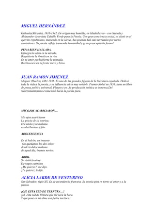 MIGUEL HERNÁNDEZ.
Orihuela(Alicante), 1910-1942. De origen muy humilde, en Madrid creó – con Neruda y
Aleixandre- la revista Caballo Verde para la Poesía. Con gran conciencia social, se alistó en el
ejército republicano, muriendo en la cárcel. Sus poemas han sido recreados por varios
cantautores. Su poesía refleja tremenda humanidad y gran preocupación formal.

PENA BIEN HALLADA.
Ojinegra la oliva en tu mirada,
Boquitierta la tórtola en tu risa
En tu amor pechiabierta la granada,
Barbioscura en tu frente nieve y brisa.




JUAN RAMON JIMENEZ.
Moguer (Huelva) 1881-1958. Es una de las grandes figuras de la literatura española. Dedicó
toda la vida a la poesía, y su influencia aú es muy notable. Premio Nobel en 1956, tiene un libro
de prosa poética universal, Platero y yo. Su producción poética es inmensa.Del
Neorromanticismo evolucionó hacia la poesía pura.




MIS OJOS ACARICIARON…

Mis ojos acariciaron
La gracia de su sonrisa;
Era otoño y la mañana
estaba lluviosa y fría

ADOLESCENCIA

En el balcón, un instante
 nos quedamos los dos solos:
desde la dulce mañana
de aquel día, éramos novios.

ABRIL
Se vistió la nieve
De vagos carmines
¿Me quieres?, me dijo.
¡Te quiero!, le dije.

ALICIA LARDE DE VENTURINO
San Salvador, siglo XX. Es de ascendencia francesa. Su poesía gira en torno al amor y a la
pasión.

¡OH, ESTA SED DE TERNURA…!
¡oh ,esta sed de ternura que me seca la boca,
Y que pone en mi alma esa fiebre tan loca!
 