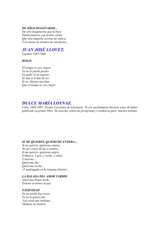 DE SÓLO IMAGINARME…
De sólo imaginarme que tu boca
Pueda juntarse con la mía, siento
Que una angustia secreta me sofoca,
Y en ansias de ternura me atormento…

JUAN JOSÉ LLOVET.
Español 1895-1940.

RIMAS

El tiempo es oro, mujer;
Yo no lo puedo perder
En pedir ni en esperar.
Sé mía si lo has de ser;
Si no, déjame marchar,
Que el tiempo es oro, mujer.




DULCE MARÍA LOYNAZ.
Cuba, 1903-1997. Premio Cervantes de Literatura. Ya era un fenómeno literario antes de haber
publicado su primer libro. Su casa fue centro de peregrinaje y residencia para muchos artistas.




SI ME QUIERES, QUIÉREME ENTERA…
Si me quieres, quiéreme entera,
No por zonas de luz o sombra…
Si me quieres, quiéreme negra
O blanca. Y gris, y verde, y rubia,
Y morena…
Quiéreme día,
Quiéreme noche…
¡Y madrugada en la ventana abierta!...

LA BALADA DEL AMOR TARDÍO
Amor que llegas tarde,
Tráeme al menos la paz.

ETERNIDAD
En mi jardín hay rosas:
Yo no te quiero dar
Las rosas que mañana…
Mañana no tendrás.
 