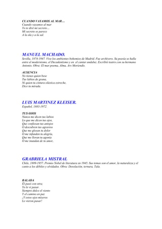 CUANDO VAYAMOS AL MAR…
Cuando vayamos al mar
Yo te diré mi secreto…
Mi secreto se parece
A la ola y a la sal.




MANUEL MACHADO.
Sevilla, 1874-1947. Vive los ambientes bohemios de Madrid. Fue archivero. Su poesía se halla
entre el modernismo, el Decadentismo y en el cantar andaluz. Escribió teatro con su hermano
Antonio. Obra: El mar poema, Alma, Ars Moriendis.

AUSENCIA
No tienes quien bese
Tus labios de grana,
Ni quien tu cintura elástica estreche,
Dice tu mirada.




LUIS MARTINEZ KLEISER.
Español, 1883-1972.

TUS OJOS
Nunca me dicen tus labios
Lo que me dicen tus ojos,
Que confiesan tus antojos
O descubren tus agravios
Que me glosan tu dolor
O me infunden tu alegría,
Que me lloran tu agonía
O me inundan de tu amor,




GRABRIELA MISTRAL
Chile, 1889-1957. Premio Nobel de literatura en 1945. Sus temas son el amor, la naturaleza y el
canto a los débiles y olvidados. Obra: Desolación, ternura, Tala.



BALADA
Él pasó con otra;
Yo le vi pasar.
Siempre dulce el viento
Y el camino en paz
¡Y estos ojos míseros
Le vieron pasar!
 