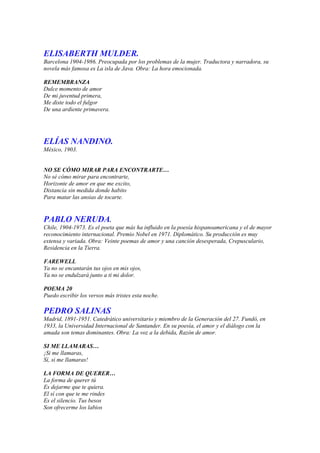 ELISABERTH MULDER.
Barcelona 1904-1986. Preocupada por los problemas de la mujer. Traductora y narradora, su
novela más famosa es La isla de Java. Obra: La hora emocionada.

REMEMBRANZA
Dulce momento de amor
De mi juventud primera,
Me diste todo el fulgor
De una ardiente primavera.




ELÍAS NANDINO.
México, 1903.


NO SE CÓMO MIRAR PARA ENCONTRARTE…
No sé cómo mirar para encontrarte,
Horizonte de amor en que me excito,
Distancia sin medida donde habito
Para matar las ansias de tocarte.


PABLO NERUDA.
Chile, 1904-1973. Es el poeta que más ha influido en la poesía hispanoamericana y el de mayor
reconocimiento internacional. Premio Nobel en 1971. Diplomático. Su producción es muy
extensa y variada. Obra: Veinte poemas de amor y una canción desesperada, Crepusculario,
Residencia en la Tierra.

FAREWELL
Ya no se encantarán tus ojos en mis ojos,
Ya no se endulzará junto a ti mi dolor.

POEMA 20
Puedo escribir los versos más tristes esta noche.

PEDRO SALINAS
Madrid, 1891-1951. Catedrático universitario y miembro de la Generación del 27. Fundó, en
1933, la Universidad Internacional de Santander. En su poesía, el amor y el diálogo con la
amada son temas dominantes. Obra: La voz a la debida, Razón de amor.

SI ME LLAMARAS…
¡Si me llamaras,
Sí, si me llamaras!

LA FORMA DE QUERER…
La forma de querer tú
Es dejarme que te quiera.
El sí con que te me rindes
Es el silencio. Tus besos
Son ofrecerme los labios
 