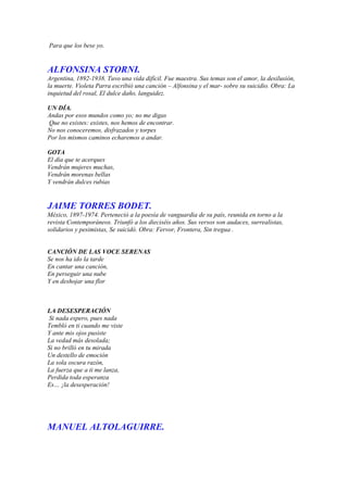 Para que los bese yo.


ALFONSINA STORNI.
Argentina, 1892-1938. Tuvo una vida difícil. Fue maestra. Sus temas son el amor, la desilusión,
la muerte. Violeta Parra escribió una canción – Alfonsina y el mar- sobre su suicidio. Obra: La
inquietud del rosal, El dulce daño, languidez.

UN DÍA.
Andas por esos mundos como yo; no me digas
Que no existes: existes, nos hemos de encontrar.
No nos conoceremos, disfrazados y torpes
Por los mismos caminos echaremos a andar.

GOTA
El día que te acerques
Vendrán mujeres muchas,
Vendrán morenas bellas
Y vendrán dulces rubias


JAIME TORRES BODET.
México, 1897-1974. Perteneció a la poesía de vanguardia de su país, reunida en torno a la
revista Contemporáneos. Triunfó a los dieciséis años. Sus versos son audaces, surrealistas,
solidarios y pesimistas, Se suicidó. Obra: Fervor, Frontera, Sin tregua .


CANCIÓN DE LAS VOCE SERENAS
Se nos ha ido la tarde
En cantar una canción,
En perseguir una nube
Y en deshojar una flor



LA DESESPERACIÓN
 Si nada espero, pues nada
Tembló en ti cuando me viste
Y ante mis ojos pusiste
La vedad más desolada;
Si no brilló en tu mirada
Un destello de emoción
La sola oscura razón,
La fuerza que a ti me lanza,
Perdida toda esperanza
Es… ¡la desesperación!




MANUEL ALTOLAGUIRRE.
 