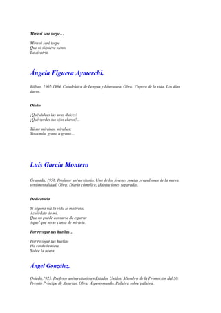 Mira si seré torpe…

Mira si seré torpe
Que ni siquiera siento
La cicatriz.




Ángela Figuera Aymerchi.
Bilbao, 1902-1984. Catedrática de Lengua y Literatura. Obra: Víspera de la vida, Los días
duros.


Otoño

¡Qué dulces las uvas dulces!
¡Qué verdes tus ojos claros!...

Tú me mirabas, mirabas;
Yo comía, grano a grano…




Luís García Montero

Granada, 1958. Profesor universitario. Uno de los jóvenes poetas propulsores de la nueva
sentimentalidad. Obra: Diario cómplice, Habitaciones separadas.


Dedicatoria

Si alguna vez la vida te maltrata,
Acuérdate de mí,
Que no puede cansarse de esperar
Aquel que no se cansa de mirarte.

Por recoger tus huellas…

Por recoger tus huellas
Ha caído la nieve
Sobre la acera.


Ángel González.

Oviedo,1925. Profesor universitario en Estados Unidos. Miembro de la Promoción del 50.
Premio Príncipe de Asturias. Obra: Áspero mundo, Palabra sobre palabra.
 
