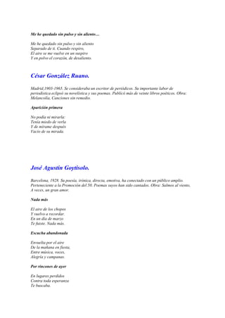 Me he quedado sin pulso y sin aliento…

Me he quedado sin pulso y sin aliento
Separado de ti. Cuando respiro,
El aire se me vuelve en un suspiro
Y en polvo el corazón, de desaliento.



César González Ruano.

Madrid,1903-1965. Se consideraba un escritor de periódicos. Su importante labor de
periodística eclipsó su novelística y sus poemas. Publicó más de veinte libros poéticos. Obra:
Melancolía, Canciones sin remedio.

Aparición primera

No podía ni mirarla:
Tenía miedo de verla
Y de mírame después
Vacío de su mirada.




José Agustín Goytisolo.

Barcelona, 1928. Su poesía, irónica, directa, emotiva, ha conectado con un público amplio.
Perteneciente a la Promoción del 50. Poemas suyos han sido cantados. Obra: Salmos al viento,
A veces, un gran amor.

Nada más

El aire de los chopos
Y vuelvo a recordar.
En un día de marzo
Te fuiste. Nada más.

Escucha abandonada

Envuelta por el aire
De la mañana en fiesta,
Entre música, voces,
Alegría y campanas.

Por rincones de ayer

En lugares perdidos
Contra toda esperanza
Te buscaba.
 