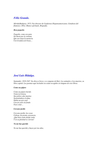 Félix Grande.

Mérida(Badajoz), 1973. Fue director de Cuadernos Hispanoamericanos. Estudioso del
flamenco. Obra: Blanco spirituals, Biografía.

Beso pequeño

Pequeño, como esa gota
De lluvia por la ventana
Que nos moja la memoria
Con levadura de brasa…




José Luis Hidalgo.

Santander, 1919-1947. Su obra es breve y se compone de Raíz, Los animales y Los muertos, su
libro capital. Los poemas aquí incluidos no están recogidos en ninguno de esos libros.

Como un pájaro

Como un pájaro herido
Venía tu tristeza,
Sus pobres alas mustias
Sosteniéndose el alma.
Había un aire azul
Con un cielo sin fondo
Para volar…

Cercano jardín

Cercano jardín, las cosas
Cobran, de pronto, presencia.
¡Qué bien están donde están
Y en su plenitud se cierran!

No me has querido

No me has querido y huyes por tus años,
 