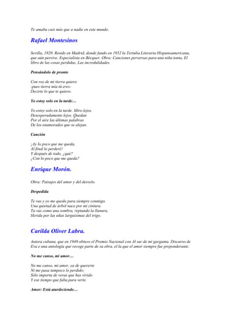 Te amaba casi más que a nadie en este mundo.

Rafael Montesinos

Sevilla, 1920. Reside en Madrid, donde fundo en 1952 la Tertulia Literaria Hispanoamericana,
que aún pervive. Especialista en Bécquer. Obra: Canciones perversas para una niña tonta, El
libro de las cosas perdidas, Las incredulidades.

Pensándolo de pronto

Con voz de mi tierra quiero
-pues tierra mía tú eres-
Decirte lo que te quiero.

Yo estoy solo en la tarde…

Yo estoy solo en la tarde. Miro lejos,
Desesperadamente lejos. Quedan
Por el aire las últimas palabras
De los enamorados que se alejan.

Canción

¡Ay lo poco que me queda,
Al final lo perderé!
Y después de todo, ¿qué?
¿Con lo poco que me queda?

Enrique Morón.

Obra: Paisajes del amor y del desvelo.

Despedida

Te vas y yo me quedo para siempre conmigo.
Una quietud de árbol nace por mi cintura.
Ta vas como una sombra, reptando la llanura,
Herida por las uñas larguísimas del trigo.


Carilda Oliver Labra.
Autora cubana, que en 1949 obtuvo el Premio Nacional con Al sur de mi garganta. Discurso de
Eva e una antología que recoge parte de su obra, el la que el amor siempre fue preponderante.

No me canso, mi amor…

No me canso, mi amor, ya de quererte
Ni me pasa tampoco lo perdido;
Sólo importa de veras que has vivido
Y ese tiempo que falta para verte.

Amor: Está atardeciendo…
 
