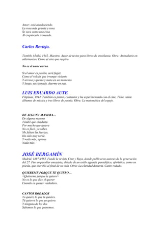 Amor: está atardeciendo.
La rosa más grande y rosa
Se seca como una rosa
Al crepúsculo tremendo.


Carlos Reviejo.

Tiemblo (Ávila) 1942. Maestro. Autor de textos para libros de enseñanza. Obra: Animalario en
adivinanzas, Como el aire que respiro.

No es el amor eterno

Si el amor es pasión, será fugaz.
Como el volcán que irrumpe violento
Y arrasa y quema y mata en un momento
Y luego, ya calmado, duerme en paz.


LUIS EDUARDO AUTE.
Filipinas, 1944. También es pintor, cantautor y ha experimentado con el cine, Tiene veinte
álbumes de música y tres libros de poesía. Obra: La matemática del espejo.



DE ALGUNA MANERA…
De alguna manera
Tendré que olvidarte.
Por mucho que quiera
No es fácil, ya sabes.
Me faltan las fuerzas,
Ha sido muy tarde.
Y nada más, apenas
Nada más.



JOSÉ BERGAMÍN
Madrid, 1897-1983. Fundó la revista Cruz y Raya, donde publicaron autores de la generación
del 27. Fue un peculiar ensayista, dotado de un estilo aguado, paradójico, aforístico, como su
poesía, que escribió al final de su vida. Obra: La claridad desierta. Canto rodado.

QUIEREME PORQUE TE QUIERO…
<Quiéreme porque te quiero>
No es lo que dice el querer
Cuando es querer verdadero.


CANTOS RODADOS
Yo quiero lo que tú quieres.
Tú quieres lo que yo quiero.
Y ninguno de los dos
Sabemos lo que queremos.
 