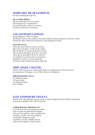 MARÍA DEL PILAR SANDOVAL.
Escritora española del siglo XX.,

DE LA OTRA ORILLA.
Nos encontraremos. Era en la ribera
Del tranquilo vivir sin ambiciones.
Nos encontraremos. Nuestros corazones
Se dieron a querer por vez primera.


J.M. SANTIAGP CASTELO.
Granja (Badajoz), 1948. Periodista
Ha dirigido varia revistas poéticas y ha promocionado la poesía española en América. Premio
Fastenrath. Obra: Memorial de ausencias, Como disponga el olvido.

LECCIÓN FINAL
Ahora que tienes todo mi verano en tu mano,
Que conoces mi pulso y el calor de mi sangre,
Que me duermo en tus ojos de gacela y escucho
Las canciones más dulces de la mar y la aurora;
Ahora que he aprendido a librar los silencios
Y a perderme en tu pecho como en un paraíso,
Enséñame, si sabes, a vivir de otra forma
Porque me mata el miedo de perderte algún día.


JOSÉ ÁNGEL VALENTE.
Orense, 1929. Su poesía ha evolucionado desde un localismo hacia la interiorización,,
preocupado por el lenguaje y el ser. Obra: Punto cero, Mandorla.

POR DEBAJO DEL AGUA…
Por debajo del agua
Te busco el pelo,
Por debajo del agua
Pero no llego.




LUIS ANTONIO DE VILLENA.
Madrid, 1951. Ha publicado ensayos, novelas y poesía. Biógrafo de Oscar Wilde y antólogo de
joven poesía española. Obra: Hui del invierno.


LABIOS BELLOS, ÁMBAR SUAVE
Con sólo verte una vez te otorgué un nombre,
Para ti levanté una bella historia humana.
Una casa entre árboles y amor a medianoche,
Un deseo y un libro, las rosas del placer
Y la desidia. Imaginé tu cuerpo
Tan dulce en el estío, bañado entre las
Viñas, un beso fugitivo y aquel<espera,
 