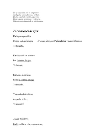 No te vayas aún, aún es temprano>.
Te llegué a ver totalmente a mi lado.
El aire oreaba tu cabello, y fue sólo
Pasar, apenas un minuto y ya dejarte.
Todo un amor, jazmín de un solo instante.




Por rincones de ayer
En lugares perdidos

Contra toda esperanza           - Figuras retoricas: Polisíndeton y personificación.

Te buscaba.



En ciudades sin nombre

Por rincones de ayer

Te busqué.



En horas miserables

Entre la sombra amarga

Te buscaba.



Y cuando el desaliento

me pedía volver,

Te encontré.




AMOR ETERNO.

Podrá nublarse el so eternamente,
 