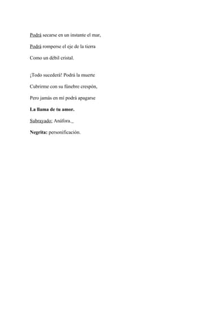 Podrá secarse en un instante el mar,

Podrá romperse el eje de la tierra

Como un débil cristal.


¡Todo sucederá! Podrá la muerte

Cubrirme con su fúnebre crespón,

Pero jamás en mí podrá apagarse

La llama de tu amor.

Subrayado: Anáfora.

Negrita: personificación.
 