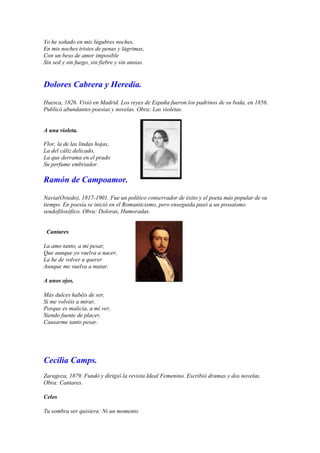 Yo he soñado en mis lúgubres noches,
En mis noches tristes de penas y lágrimas,
Con un beso de amor imposible
Sin sed y sin fuego, sin fiebre y sin ansias.


Dolores Cabrera y Heredia.

Huesca, 1826. Vivió en Madrid. Los reyes de España fueron los padrinos de su boda, en 1856.
Publicó abundantes poesías y novelas. Obra: Las violetas.


A una violeta.

Flor, la de las lindas hojas,
La del cáliz delicado,
La que derrama en el prado
Su perfume embriador.

Ramón de Campoamor.

Navia(Oviedo), 1817-1901. Fue un político conservador de éxito y el poeta más popular de su
tiempo. En poesía se inició en el Romanticismo, pero enseguida pasó a un prosaísmo
seudofilosófico. Obra: Doloras, Humoradas.


 Cantares

La amo tanto, a mi pesar,
Que aunque yo vuelva a nacer,
La he de volver a querer
Aunque me vuelva a matar.

A unos ojos.

Más dulces habéis de ser,
Si me volvéis a mirar,
Porque es malicia, a mí ver,
Siendo fuente de placer,
Causarme tanto pesar.




Cecilia Camps.
Zaragoza, 1879. Fundó y dirigió la revista Ideal Femenino. Escribió dramas y dos novelas.
Obra: Cantares.

Celos

Tu sombra ser quisiera: Ni un momento
 