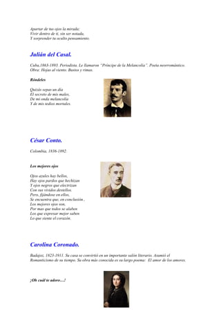 Apartar de tus ojos la mirada;
Vivir dentro de ti, sin ser notada,
Y sorprender tu oculto pensamiento.



Julián del Casal.
Cuba,1863-1893. Periodista. Le llamaron “Príncipe de la Melancolía”. Poeta neorromántico.
Obra: Hojas al viento. Bustos y rimas.

Róndeles

Quizás sepas un día
El secreto de mis males,
De mi onda melancolía
Y de mis tedios mortales.




César Conto.
Colombia, 1836-1892.


Los mejores ojos

Ojos azules hay bellos,
Hay ojos pardos que hechizan
Y ojos negros que electrizan
Con sus vividos destellos.
Pero, fijándose en ellos,
Se encuentra que, en conclusión ,
Los mejores ojos son,
Por mas que todos se alaben
Los que expresar mejor saben
Lo que siente el corazón.




Carolina Coronado.
Badajoz, 1823-1911. Su casa se convirtió en un importante salón literario. Asumió el
Romanticismo de su tiempo. Su obra más conocida es su largo poema: El amor de los amores.



¡Oh cuál te adoro…!
 