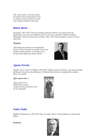 ¡Oh, cuál te adoro con la luz del día,
Tu nombre invoco apasionada y triste,
Y cuando el cielo en sobras se reviste
Aun te llama exaltada el alma mía!



Rubén Darío.
Nicaragua, 1867-1916. Uno de los grandes poetas de América. Es el gran autor del
Modernismo, que tuvo gran influencia entre los escritores españoles. Hombre brillante.
Diplomático. Renovó la poesía de su tiempo. Obra: Azul, Prosas profanas, Cantos de vida y
esperanza.

Margarita

¿Recuerdas que querías ser una margarita
Gurier? Fijo en mi mente tu extraño rostro está,
Cuando cenamos juntos, en la primera cita,
En una noche alegre que nunca volverá.




Agusto Ferrán.
Español. Nace y muere en Madrid, 1836-1880. Tradujo la poesía de Heine, y fue un gran amigo
de Bécquer. Su poesía está influida por el Romanticismo alemán y el popularismo andaluz.
Obra: La soledad.

¡Qué a gusto sería…!

¡Qué a gusto sería
Sombra de tu cuerpo!
¡Todas las horas del día de cerca
Te iría siguiendo!




Fabio Fiallo.
República Dominicana, 1864-1936. Peta y narrador. Obra: Cuentos frágiles, La manzana de
Mefiso.


Plenilunio
 