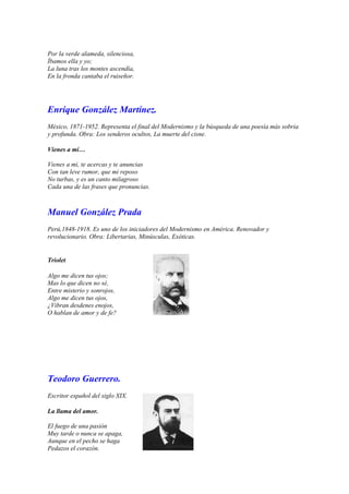 Por la verde alameda, silenciosa,
Íbamos ella y yo;
La luna tras los montes ascendía,
En la fronda cantaba el ruiseñor.




Enrique González Martínez.
México, 1871-1952. Representa el final del Modernismo y la búsqueda de una poesía más sobria
y profunda. Obra: Los senderos ocultos, La muerte del cisne.

Vienes a mí…

Vienes a mi, te acercas y te anuncias
Con tan leve rumor, que mi reposo
No turbas, y es un canto milagroso
Cada una de las frases que pronuncias.



Manuel González Prada
Perú,1848-1918. Es uno de los iniciadores del Modernismo en América. Renovador y
revolucionario. Obra: Libertarias, Minúsculas, Exóticas.


Triolet

Algo me dicen tus ojos;
Mas lo que dicen no sé,
Entre misterio y sonrojos,
Algo me dicen tus ojos,
¿Vibran desdenes enojos,
O hablan de amor y de fe?




Teodoro Guerrero.
Escritor español del siglo XIX.

La llama del amor.

El fuego de una pasión
Muy tarde o nunca se apaga,
Aunque en el pecho se haga
Pedazos el corazón.
 