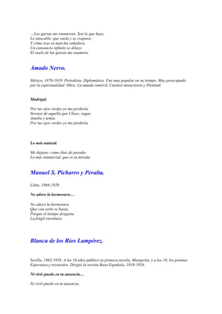 …Las garzas me enamoran. Son lo que huye,
Lo intocable, que vuela y se evapora;
Y cómo tras su marcha soñadora
Un cansancio infinito se diluye.
El vuelo de las garzas me enamora.


Amado Nervo.

México, 1870-1919. Periodista. Diplomático. Fue muy popular en su tiempo. Muy preocupado
por la espiritualidad. Obra: La amada inmóvil, Cuentos misteriosos y Plenitud.


Madrigal.

Por tus ojos verdes yo me perdería,
Sirenas de aquella que Ulises, sagaz,
Amaba y temía.
Por tus ojos verdes yo me perdería.



Lo más natural.

Me dejaste- como ibas de pasada-
Lo más inmaterial, que es tu mirada.


Manuel S. Picharro y Peralta.

Cuba, 1866-1920.

No adoro la hermosura…

No adoro la hermosura
Que con serlo se basta,
Porque el tiempo desgasta
La frágil envoltura.




Blanca de los Ríos Lampérez.


Sevilla, 1862-1956. A los 16 años publicó su primera novela, Margarita, y a los 19, los poemas
Esperanza y recuerdos. Dirigió la revista Raza Española, 1919-1926.

Ni vivir puedo en tu ausencia…

Ni vivir puedo en tu ausencia,
 