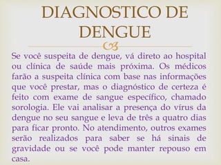Se você suspeita de dengue, vá direto ao hospital
ou clínica de saúde mais próxima. Os médicos
farão a suspeita clínica com base nas informações
que você prestar, mas o diagnóstico de certeza é
feito com exame de sangue específico, chamado
sorologia. Ele vai analisar a presença do vírus da
dengue no seu sangue e leva de três a quatro dias
para ficar pronto. No atendimento, outros exames
serão realizados para saber se há sinais de
gravidade ou se você pode manter repouso em
casa.
DIAGNOSTICO DE
DENGUE
 