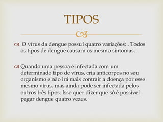 
 O vírus da dengue possui quatro variações: . Todos
os tipos de dengue causam os mesmo sintomas.
 Quando uma pessoa é infectada com um
determinado tipo de vírus, cria anticorpos no seu
organismo e não irá mais contrair a doença por esse
mesmo vírus, mas ainda pode ser infectada pelos
outros três tipos. Isso quer dizer que só é possível
pegar dengue quatro vezes.
TIPOS
 