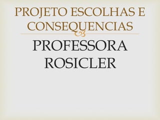 
PROFESSORA
ROSICLER
PROJETO ESCOLHAS E
CONSEQUENCIAS
 