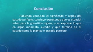 Habiendo conocido el significado y reglas del 
pasado perfecto, concluyo expresando que es esencial 
saber para la gramática inglesa, y así expresar lo que 
en algún momento sucedió y que terminó en el 
pasado como lo plantea el pasado perfecto. 
 