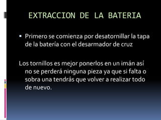 EXTRACCION DE LA BATERIA
 Primero se comienza por desatornillar la tapa
de la batería con el desarmador de cruz
Los tornillos es mejor ponerlos en un imán así
no se perderá ninguna pieza ya que si falta o
sobra una tendrás que volver a realizar todo
de nuevo.
 
