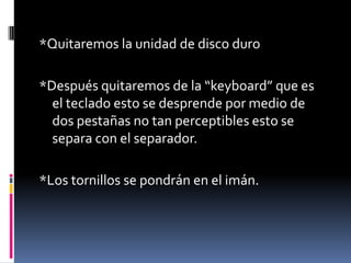*Quitaremos la unidad de disco duro
*Después quitaremos de la “keyboard” que es
el teclado esto se desprende por medio de
dos pestañas no tan perceptibles esto se
separa con el separador.
*Los tornillos se pondrán en el imán.
 