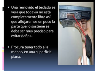  Una removido el teclado se
vera que todavía no esta
completamente libre así
que aflojaremos un poco la
parte que lo sostiene se
debe ser muy preciso para
evitar daños.
 Procura tener todo a la
mano y en una superficie
plana.
 