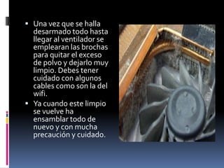  Una vez que se halla
desarmado todo hasta
llegar al ventilador se
emplearan las brochas
para quitar el exceso
de polvo y dejarlo muy
limpio. Debes tener
cuidado con algunos
cables como son la del
wifi.
 Ya cuando este limpio
se vuelve ha
ensamblar todo de
nuevo y con mucha
precaución y cuidado.
 
