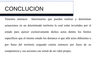 CONCLUCION
Tenemos entonces funcionarios que puedan realizar y determinar
actuaciones en un determinado territorio la cual están invertidos por el
estado para ejercer exclusivamente dichos actos dentro los limites
específicos que el mismo estado los demarca sí que allá actos diferentes o
por fuera del territorio asignado estaría entonces por fuera de su
competencia y sus acciones cae serian de un valor propio.
 