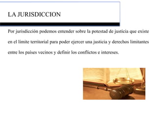 LA JURISDICCION
Por jurisdicción podemos entender sobre la potestad de justicia que existe
en el límite territorial para poder ejercer una justicia y derechos limitantes
entre los países vecinos y definir los conflictos e intereses.
 