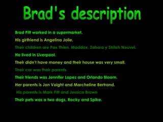 Brad's description Brad Pitt worked in a supermarket.  His girlfriend is Angelina Jolie.   Their children are  Pax Thien, Maddox, Zahara y Shiloh Nouvel.  He lived in Liverpool. Their didn’t have money and their house was very small. Their car was their parents.  Their friends was Jennifer Lopez and Orlando Bloom. Her parents is  Jon Voight and Marcheline Bertrand. His parents is Mark Pitt and Jessica Brawn Their pets was a two dogs, Rocky and Spike. 