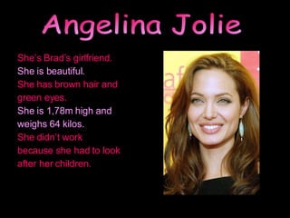 She’s Brad’s girlfriend. She is beautiful.  She has brown hair and green eyes. She is 1,78m high and weighs 64 kilos. She didn’t work because she had to look after her children. Angelina Jolie 
