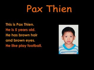 This is Pax Thien. He is 5 years old.  He has brown hair  and brown eyes. He like play football. Pax Thien 