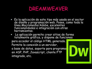 DREAMWEAVER
 Es la aplicación de este tipo más usada en el sector
de diseño y programación web. Posee, como toda la
línea Macromedia/Adobe, excelentes
funcionalidades e integración con otras
herramientas.
 La aplicación permite crear sitios de forma
totalmente gráfica, y dispone de funciones
para acceder al código HTML generado.
Permite la conexión a un servidor,
a base de datos, soporte para programación
en ASP, PHP, Javascript, cliente FTP
integrado, etc.
 