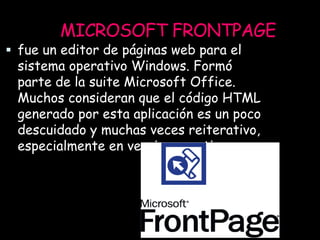 MICROSOFT FRONTPAGE
 fue un editor de páginas web para el
sistema operativo Windows. Formó
parte de la suite Microsoft Office.
Muchos consideran que el código HTML
generado por esta aplicación es un poco
descuidado y muchas veces reiterativo,
especialmente en versiones antiguas.
 