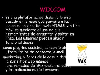 WIX.COM
 es una plataforma de desarrollo web
basado en la nube que permite a los
usuarios crear sitios web HTML5 y sitios
móviles mediante el uso de sus
herramientas de arrastrar y soltar en
línea. Los usuarios pueden añadir
funcionalidades
como plug-ins sociales, comercio electrónico
, formularios de contacto, e-mail
marketing, y foros de la comunidad
a sus sitios web usando
una variedad de Wix-desarrollados
y las aplicaciones de terceros
 