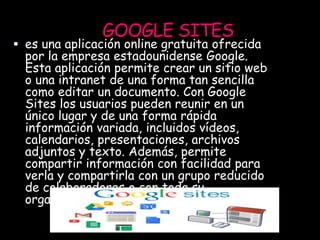 GOOGLE SITES
 es una aplicación online gratuita ofrecida
por la empresa estadounidense Google.
Esta aplicación permite crear un sitio web
o una intranet de una forma tan sencilla
como editar un documento. Con Google
Sites los usuarios pueden reunir en un
único lugar y de una forma rápida
información variada, incluidos vídeos,
calendarios, presentaciones, archivos
adjuntos y texto. Además, permite
compartir información con facilidad para
verla y compartirla con un grupo reducido
de colaboradores o con toda su
organización, o con todo el mundo.
 