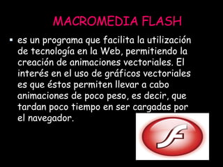 MACROMEDIA FLASH
 es un programa que facilita la utilización
de tecnología en la Web, permitiendo la
creación de animaciones vectoriales. El
interés en el uso de gráficos vectoriales
es que éstos permiten llevar a cabo
animaciones de poco peso, es decir, que
tardan poco tiempo en ser cargadas por
el navegador.
 