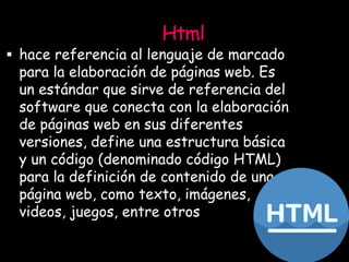 Html
 hace referencia al lenguaje de marcado
para la elaboración de páginas web. Es
un estándar que sirve de referencia del
software que conecta con la elaboración
de páginas web en sus diferentes
versiones, define una estructura básica
y un código (denominado código HTML)
para la definición de contenido de una
página web, como texto, imágenes,
videos, juegos, entre otros
 