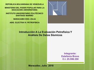REPÚBLICA BOLIVARIANA DE VENEZUELA
MINISTERIO DEL PODER POPULAR PARA LA
EDUCACIÓN UNIVERSITARIA
INSTITUTO UNIVERSITARIO POLITÉCNICO
SANTIAGO MARIÑO
MARACAIBO EDO- ZULIA
ASIG. ELECTIVA VI. PETROFISICA
Integrante:
Estefania Bravo
C.I. 25.596.350
Maracaibo; Julio 2018
Introducción A La Evaluación Petrofísica Y
Análisis De Datos Sísmicos
 