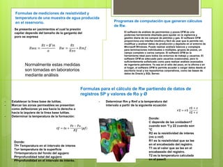 Formulas de mediciones de resistividad y
temperatura de una muestra de agua producida
en el reservorio.
Formulas para el cálculo de Rw partiendo de datos de
registros SP y valores de Ro y Ø
- Establecer la linea base de lutitas.
- Marcar las zonas permeables:se presentan
como deflexiones ya sea hacia la derecha o
hacia la izquiera de la linea base lutitas.
- Determinar la temperatura de la formación:
Donde:
Tf= Temperatura en el intervalo de interes
Ts= temperatura de la superficie
Tt=temperatura del fondo del agujero
Pt=profundidad total del agujero
Pf=profundidad en el intervalo de interés.
𝒕𝒇 = 𝒕𝒔 +
𝑻𝒕 − 𝑻𝒔
𝑷𝒇
𝒑𝒇
- Determinar Rm y Rmf a la temperatura del
intervalo a partir de la siguiente ecuación
𝒓𝟐 = 𝒓𝟏
𝒕𝟏 + 𝒄
𝒕𝟐 + 𝒄
Donde:
C depende de las unidades=7
cuando son °f y 22 cuando son
°C
R2 es la resistividad de interes
(rm o rmf)
R1 es la resistividad que se lee
en el encabezado del registro.
T1 es el valor que se lee en el
encabezado del registro.
T2 es la temperatura calculada
en el paso3.
Programas de computación que generan cálculos
de Rw.
Se presenta en yacimientos el cual la presión
capilar depende del tamaño de la garganta del
poro se expresa
Normalmente estas medidas
son tomadas en laboratorios
mediante análisis
𝑅𝑤𝑎 =
𝑅𝑡 ∗ ∅′𝑚
𝑎
𝑅𝑤 =
𝑅𝑡
𝑅𝑥𝑜
∗ 𝑅𝑚𝑓
El software de análisis de yacimientos y pozos OFM es una
poderosa herramienta diseñada para ayudar en la vigilancia y
gestión diaria de los campos de petróleo y gas. El software OFM
proporciona una interfaz intuitiva y fácil de usar que le permite ver,
modificar y analizar datos de producción y depósito en el entorno de
Microsoft Windows. Puede realizar análisis básicos y complejos
para terminaciones individuales o múltiples, grupos de pozos, un
campo completo o varios campos. El software OFM es la
herramienta ideal para todos los entornos de trabajo y usuarios. El
software OFM es adecuado para usuarios ocasionales, pero lo
suficientemente sofisticado como para realizar análisis avanzados
de ingeniería petrolera. Ya sea en el sitio del pozo, en la oficina o en
el hogar, el software OFM le permite acceder o cargar datos desde el
escritorio local y los repositorios corporativos, como las bases de
datos de Oracle y SQL Server.
 