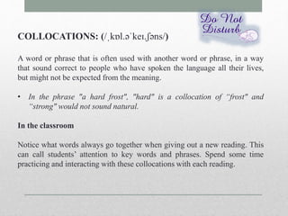 COLLOCATIONS: (/ˌkɒl.əˈkeɪ.ʃəns/) 
A word or phrase that is often used with another word or phrase, in a way 
that sound correct to people who have spoken the language all their lives, 
but might not be expected from the meaning. 
• In the phrase "a hard frost", "hard" is a collocation of “frost" and 
“strong" would not sound natural. 
In the classroom 
Notice what words always go together when giving out a new reading. This 
can call students’ attention to key words and phrases. Spend some time 
practicing and interacting with these collocations with each reading. 
 