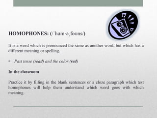 HOMOPHONES: (/ˈhɑm·əˌfoʊns/) 
It is a word which is pronounced the same as another word, but which has a 
different meaning or spelling. 
• Past tense (read) and the color (red) 
In the classroom 
Practice it by filling in the blank sentences or a cloze paragraph which test 
homophones will help them understand which word goes with which 
meaning. 
 