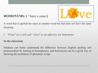 HOMONYMS: ( /ˈhɑm·əˌnɪms/) 
A word that is spelled the same as another word but that does not have the same 
meaning. 
• "Close" as a verb and “close" as an adjective are homonyms 
In the classroom 
Students can better understand the difference between English spelling and 
pronunciation by looking at homophones, and homonyms can be a good way of 
showing the usefulness of phonemic script. 
 